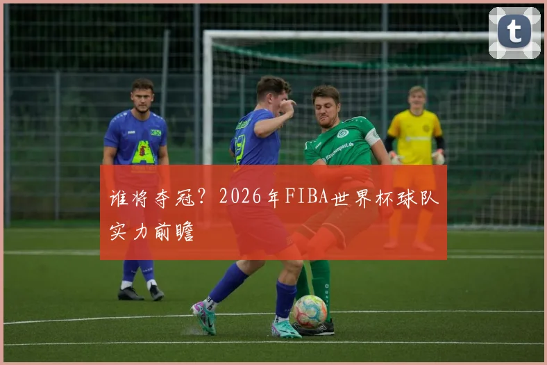 谁将夺冠？2026年FIBA世界杯球队实力前瞻