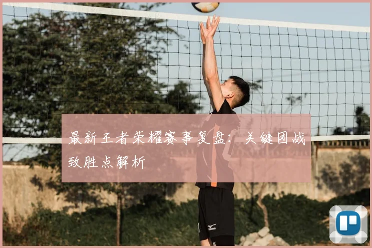 最新王者荣耀赛事复盘：关键团战致胜点解析