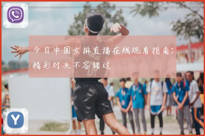 今日中国女排直播在线观看指南:精彩对决不容错过