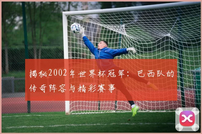 揭秘2002年世界杯冠军：巴西队的传奇阵容与精彩赛事