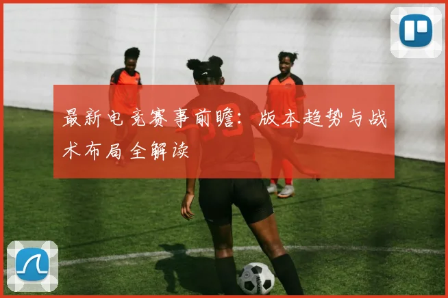 最新电竞赛事前瞻：版本趋势与战术布局全解读